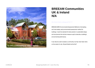 BREEAM Communities UK & Ireland N/A http://www.breeam.org/page.jsp?id=117 BREEAM (BRE Environmental Assessment Method) is the leading and most widely used environmental assessment method for buildings. It sets the standard for best practice in sustainable design and has become the de facto measure used to describe a building's environmental performance. It can also be used to assess a community, but has never been done on the scale of a city. Should Dublin be the first? 17/09/10 Designing Dublin 2.0 - Love the City 