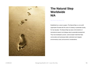 The Natural Step Worldwide N/A http://www.naturalstep.org/ Established by a cancer surgeon, The Natural Step is a non profit organization founded with the vision of creating a sustainable society. For two decades, The Natural Step has been at the forefront of international research and dialogue about sustainable development. They have developed a proven, science based model that helps communities and businesses better understand and integrate environmental, social, and economic considerations. 17/09/10 Designing Dublin 2.0 - Love the City 