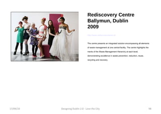 Rediscovery Centre Ballymun, Dublin 2009 http://www.rediscoverycentre.ie/ The centre presents an integrated solution encompassing all elements of waste management at one central facility. The centre highlights the merits of the Waste Management Hierarchy at each level, demonstrating excellence in waste prevention, reduction, reuse, recycling and recovery.  17/09/10 Designing Dublin 2.0 - Love the City 