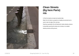 Clean Streets (Eg here Paris) n/a In Paris the streets are swept and washed daily. Water from the Seine is pumped out of gulleys (as pictured) and is used to clear the edge of the road way. Cleaning is generally of the 'old fashioned' variety whereby someone is physically examining the street and not sitting in an isolated cleaning machine driving around. 17/09/10 Designing Dublin 2.0 - Love the City 