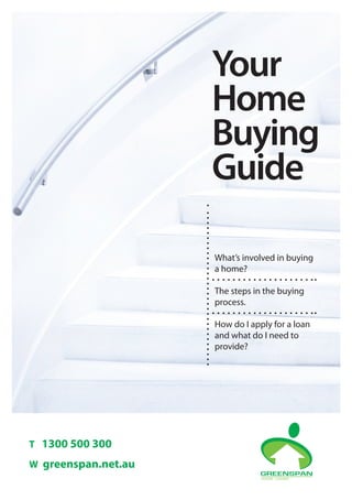 What’s involved in buying
a home?
The steps in the buying
process.
How do I apply for a loan
and what do I need to
provide?
Your
Home
Buying
Guide
T 1300 500 300
W greenspan.net.au
 