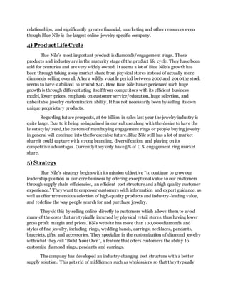 relationships, and significantly greater financial, marketing and other resources even
though Blue Nile is the largest online jewelry specific company.
4) Product Life Cycle
Blue Nile’s most important product is diamonds/engagement rings. These
products and industry are in the maturity stage of the product life cycle. They have been
sold for centuries and are very widely owned. It seems a lot of Blue Nile’s growth has
been through taking away market share from physical stores instead of actually more
diamonds selling overall. After a wildly volatile period between 2007 and 2010 the stock
seems to have stabilized to around $40. How Blue Nile has experienced such huge
growth is through differentiating itself from competitors with its efficient business
model, lower prices, emphasis on customer service/education, huge selection, and
unbeatable jewelry customization ability. It has not necessarily been by selling its own
unique proprietary products.
Regarding future prospects, at 60 billion in sales last year the jewelry industry is
quite large. Due to it being so ingrained in our culture along with the desire to have the
latest style/trend, the custom of men buying engagement rings or people buying jewelry
in general will continue into the foreseeable future. Blue Nile still has a lot of market
share it could capture with strong branding, diversification, and playing on its
competitive advantages. Currently they only have 5% of U.S. engagement ring market
share.
5) Strategy
Blue Nile’s strategy begins with its mission objective “to continue to grow our
leadership position in our core business by offering exceptional value to our customers
through supply chain efficiencies, an efficient cost structure and a high quality customer
experience.” They want to empower customers with information and expert guidance, as
well as offer tremendous selection of high-quality products and industry-leading value,
and redefine the way people search for and purchase jewelry.
They dothis by selling online directly to customers which allows them to avoid
many of the costs that are typically incurred by physical retail stores, thus having lower
gross profit margin and prices. BN’s website has more than 100,000 diamonds and
styles of fine jewelry, including rings, wedding bands, earrings, necklaces, pendants,
bracelets, gifts, and accessories. They specialize in the customization of diamond jewelry
with what they call “Build Your Own”, a feature that offers customers the ability to
customize diamond rings, pendants and earrings.
The company has developed an industry changing cost structure with a better
supply solution. This gets rid of middlemen such as wholesalers so that they typically
 