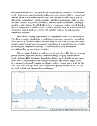 only order diamonds after they have already been ordered by customers. With diamond
jewelry being such a large important purchase, potential customers like to research and
seek out advice from someone they can trust. Blue Nile goes out of its way to provide
this with its comprehensive website, expertly trained customer service employees who
are called diamond and jewelry consultants, interactive search capabilities, and highly
detailed product listings. An added value is there is no pressure to buy typically found in
physical stores which is another reason I prefer to buy from them. So to summarize their
competitive strategy has been to be low cost and differentiation through customer
satisfaction and value.
Blue Nile has recently implemented a strategy that is crucial to its future success.
They have begun investing heavily in marketing to reach more customers, especially in
the expansion of their international business. They are selectively pursuing each target
market/region/country based on consumer spending on jewelry, adoption rate of online
purchasing and competitive landscape. It seems they have spent most of their
advertising online such as on search engines.
Their strategies definitely are still appropriate as evidenced by their recent strong
growth numbers, high cash on hand, and the way things are going in the diamond
jewelry industry. Their decision to diversify into fashion jewelry is risky but also a very
smart move. I think that the lower stock price at around $40 is based largely on the
large increase in diamond/ precious metal prices and its resulting loss in profit for Blue
Nile. Once those prices go down and/or their fashion jewelry investment pays off, the
stock will be back up to $60 per share and beyond.
 
