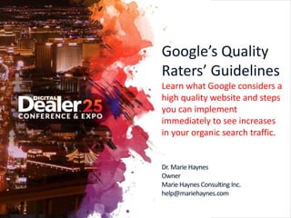 Google’s Quality
Raters’ Guidelines
Learn what Google considers a
high quality website and steps
you can implement
immediately to see increases
in your organic search traffic.
Dr. Marie Haynes
Owner
Marie Haynes Consulting Inc.
help@mariehaynes.com
 