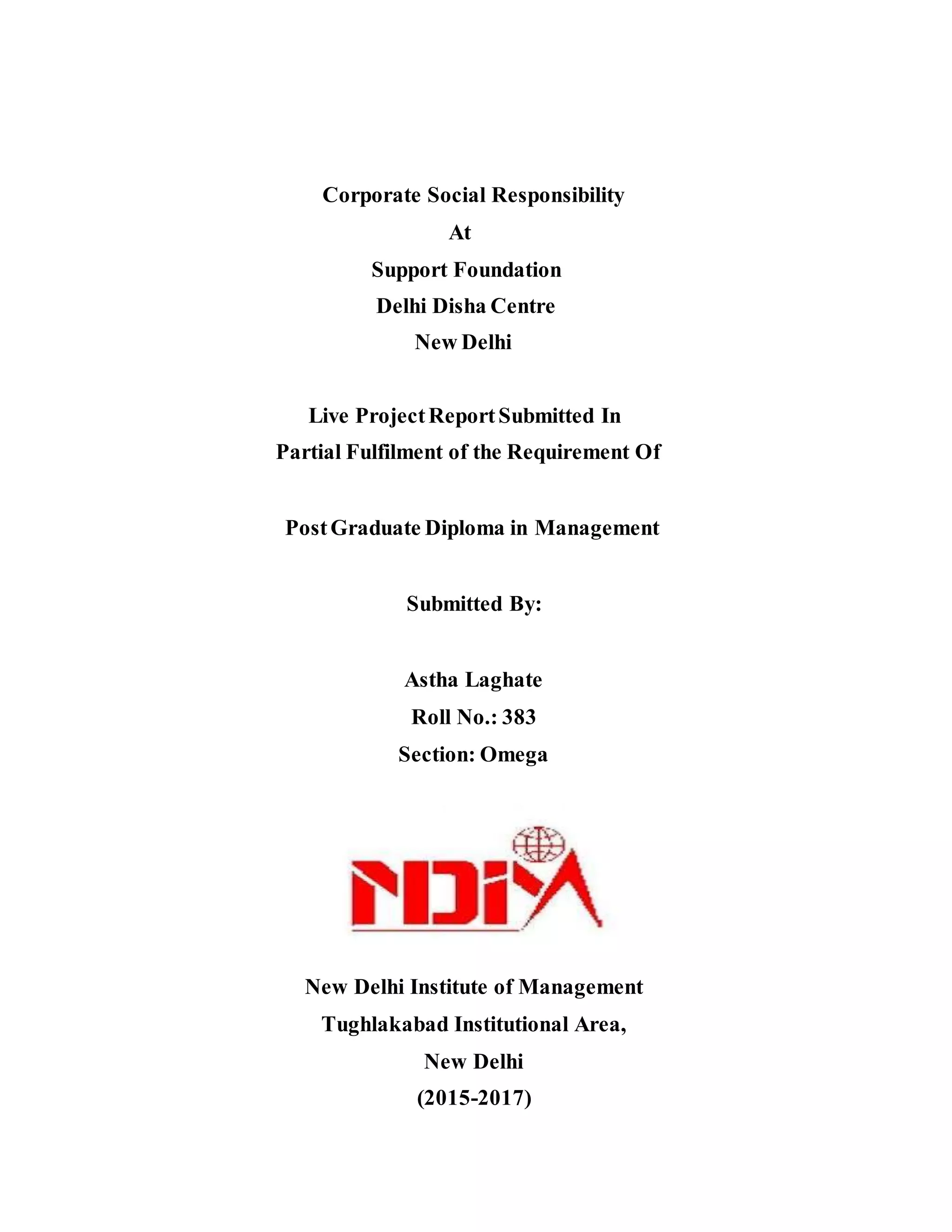 Corporate Social Responsibility
At
Support Foundation
Delhi Disha Centre
New Delhi
Live ProjectReportSubmitted In
Partial Fulfilment of the Requirement Of
PostGraduate Diploma in Management
Submitted By:
Astha Laghate
Roll No.: 383
Section: Omega
New Delhi Institute of Management
Tughlakabad Institutional Area,
New Delhi
(2015-2017)
 
