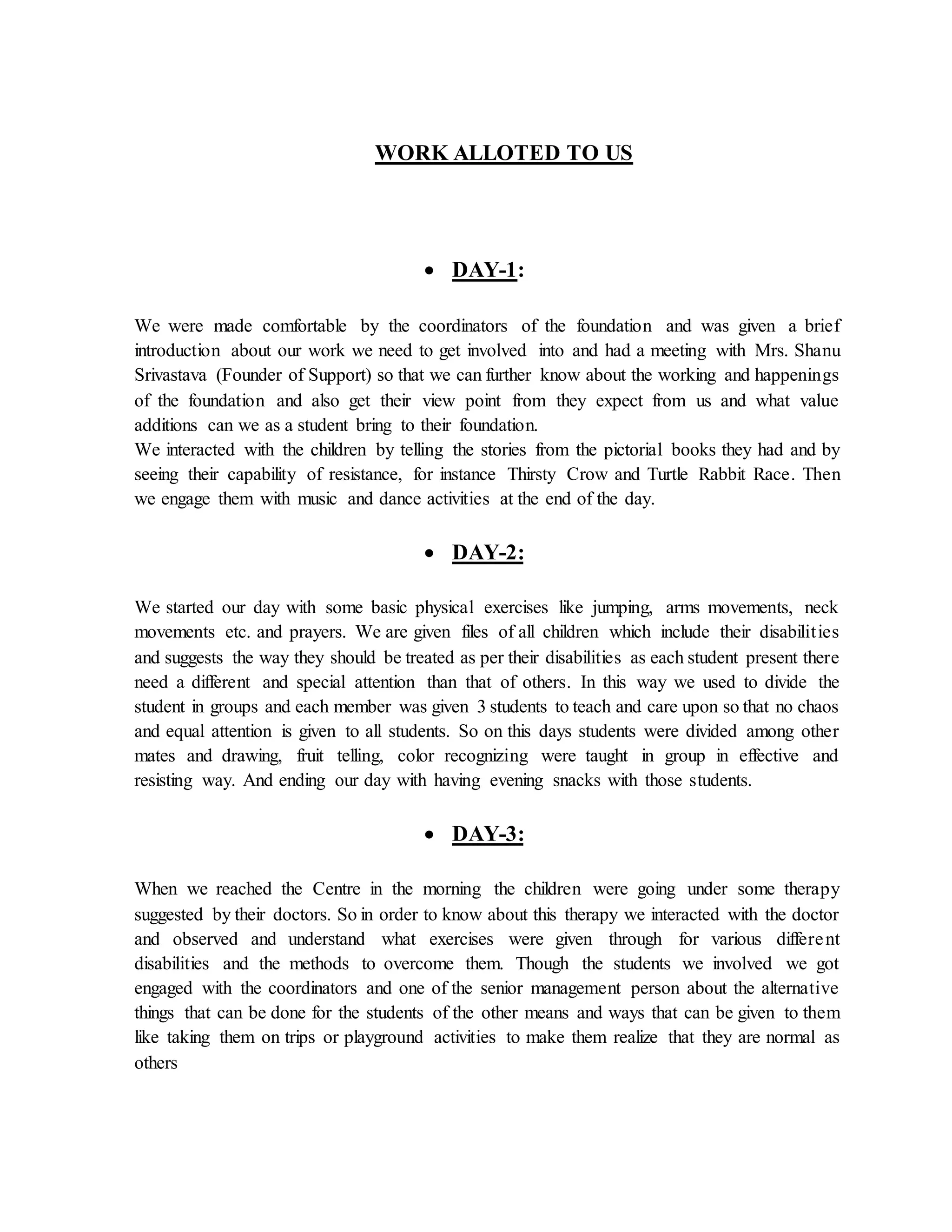 WORK ALLOTED TO US
 DAY-1:
We were made comfortable by the coordinators of the foundation and was given a brief
introduction about our work we need to get involved into and had a meeting with Mrs. Shanu
Srivastava (Founder of Support) so that we can further know about the working and happenings
of the foundation and also get their view point from they expect from us and what value
additions can we as a student bring to their foundation.
We interacted with the children by telling the stories from the pictorial books they had and by
seeing their capability of resistance, for instance Thirsty Crow and Turtle Rabbit Race. Then
we engage them with music and dance activities at the end of the day.
 DAY-2:
We started our day with some basic physical exercises like jumping, arms movements, neck
movements etc. and prayers. We are given files of all children which include their disabilities
and suggests the way they should be treated as per their disabilities as each student present there
need a different and special attention than that of others. In this way we used to divide the
student in groups and each member was given 3 students to teach and care upon so that no chaos
and equal attention is given to all students. So on this days students were divided among other
mates and drawing, fruit telling, color recognizing were taught in group in effective and
resisting way. And ending our day with having evening snacks with those students.
 DAY-3:
When we reached the Centre in the morning the children were going under some therapy
suggested by their doctors. So in order to know about this therapy we interacted with the doctor
and observed and understand what exercises were given through for various different
disabilities and the methods to overcome them. Though the students we involved we got
engaged with the coordinators and one of the senior management person about the alternative
things that can be done for the students of the other means and ways that can be given to them
like taking them on trips or playground activities to make them realize that they are normal as
others
 