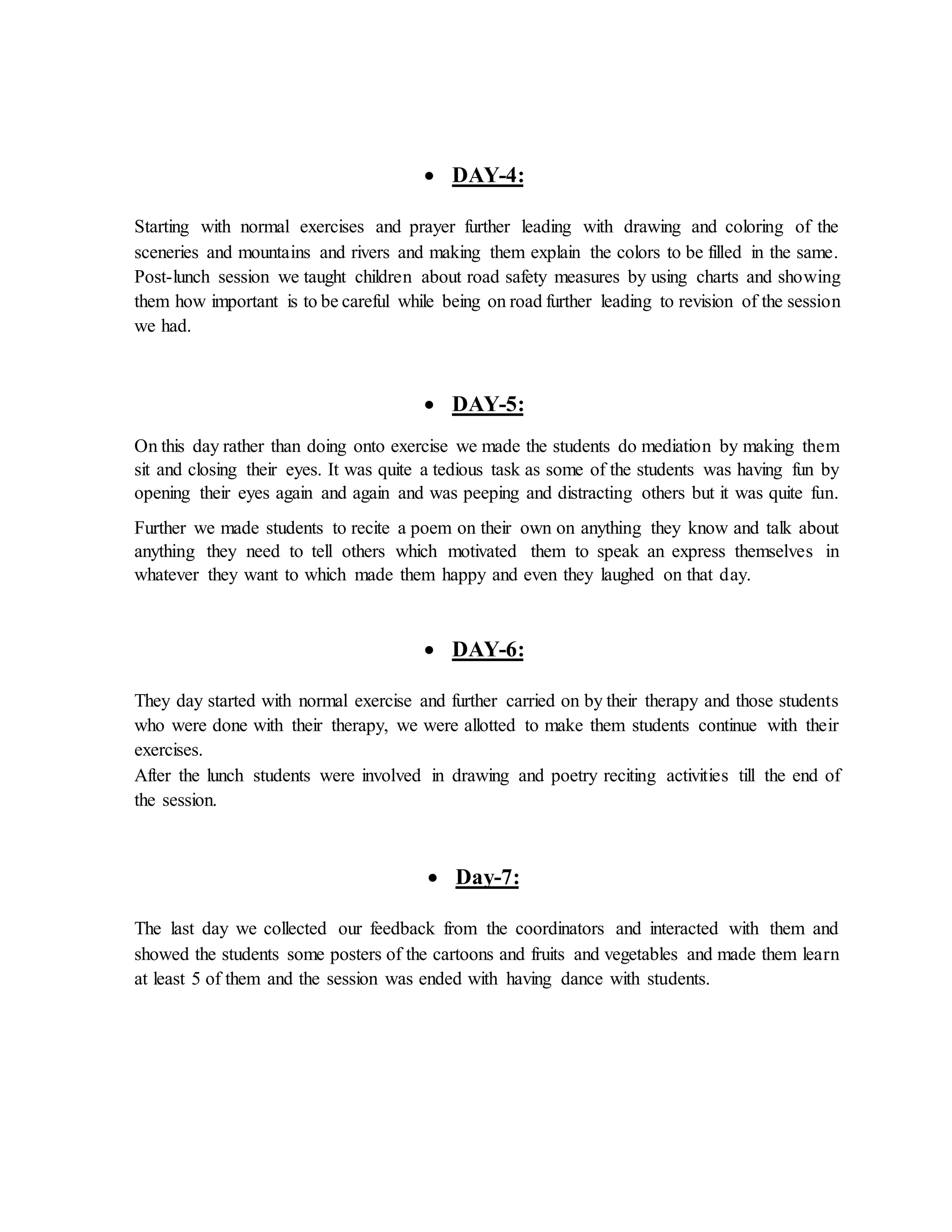  DAY-4:
Starting with normal exercises and prayer further leading with drawing and coloring of the
sceneries and mountains and rivers and making them explain the colors to be filled in the same.
Post-lunch session we taught children about road safety measures by using charts and showing
them how important is to be careful while being on road further leading to revision of the session
we had.
 DAY-5:
On this day rather than doing onto exercise we made the students do mediation by making them
sit and closing their eyes. It was quite a tedious task as some of the students was having fun by
opening their eyes again and again and was peeping and distracting others but it was quite fun.
Further we made students to recite a poem on their own on anything they know and talk about
anything they need to tell others which motivated them to speak an express themselves in
whatever they want to which made them happy and even they laughed on that day.
 DAY-6:
They day started with normal exercise and further carried on by their therapy and those students
who were done with their therapy, we were allotted to make them students continue with their
exercises.
After the lunch students were involved in drawing and poetry reciting activities till the end of
the session.
 Day-7:
The last day we collected our feedback from the coordinators and interacted with them and
showed the students some posters of the cartoons and fruits and vegetables and made them learn
at least 5 of them and the session was ended with having dance with students.
 