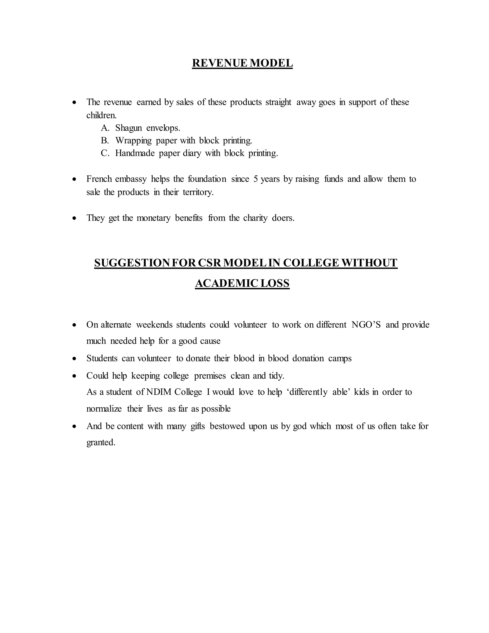 REVENUE MODEL
 The revenue earned by sales of these products straight away goes in support of these
children.
A. Shagun envelops.
B. Wrapping paper with block printing.
C. Handmade paper diary with block printing.
 French embassy helps the foundation since 5 years by raising funds and allow them to
sale the products in their territory.
 They get the monetary benefits from the charity doers.
SUGGESTIONFOR CSR MODELIN COLLEGE WITHOUT
ACADEMIC LOSS
 On alternate weekends students could volunteer to work on different NGO’S and provide
much needed help for a good cause
 Students can volunteer to donate their blood in blood donation camps
 Could help keeping college premises clean and tidy.
As a student of NDIM College I would love to help ‘differently able’ kids in order to
normalize their lives as far as possible
 And be content with many gifts bestowed upon us by god which most of us often take for
granted.
 