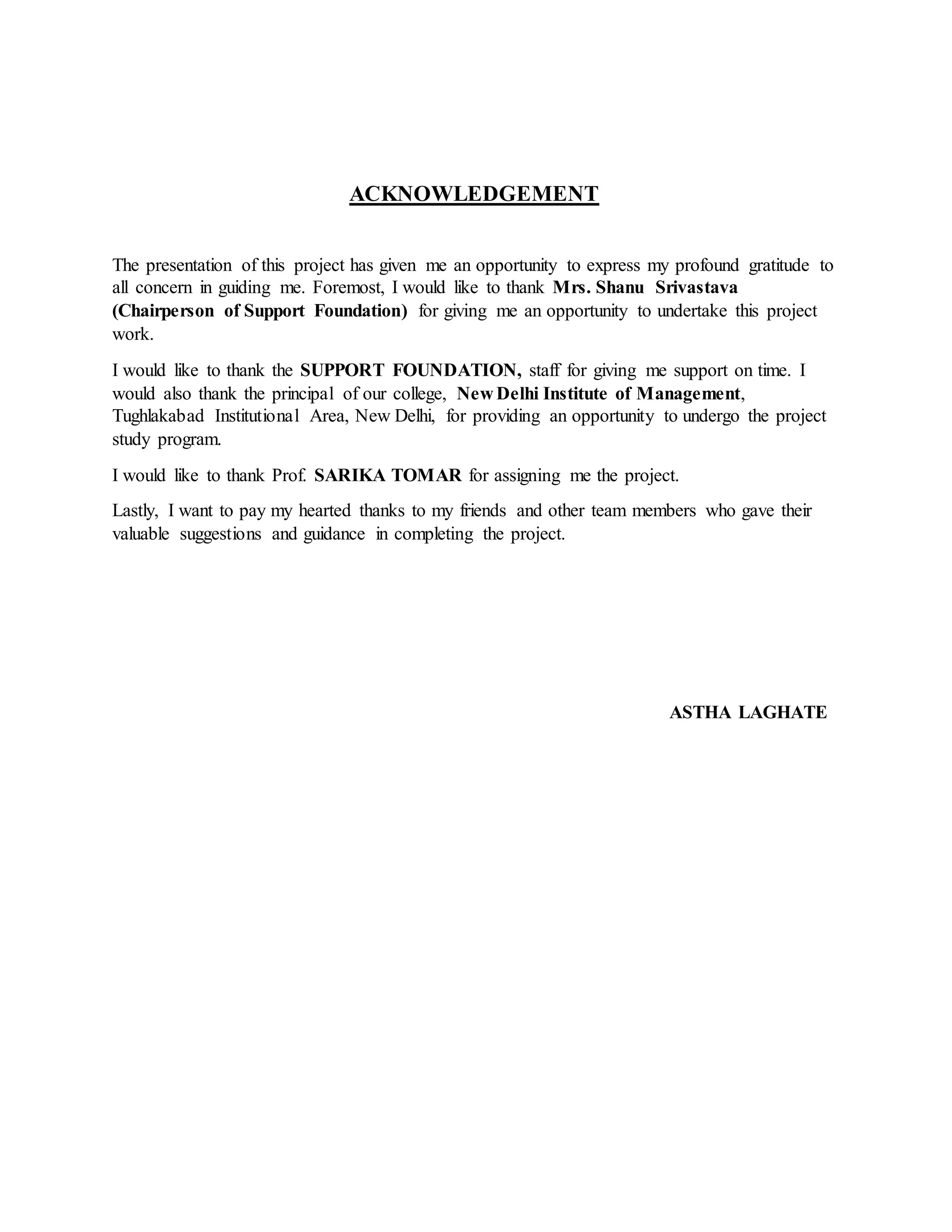ACKNOWLEDGEMENT
The presentation of this project has given me an opportunity to express my profound gratitude to
all concern in guiding me. Foremost, I would like to thank Mrs. Shanu Srivastava
(Chairperson of Support Foundation) for giving me an opportunity to undertake this project
work.
I would like to thank the SUPPORT FOUNDATION, staff for giving me support on time. I
would also thank the principal of our college, New Delhi Institute of Management,
Tughlakabad Institutional Area, New Delhi, for providing an opportunity to undergo the project
study program.
I would like to thank Prof. SARIKA TOMAR for assigning me the project.
Lastly, I want to pay my hearted thanks to my friends and other team members who gave their
valuable suggestions and guidance in completing the project.
ASTHA LAGHATE
 