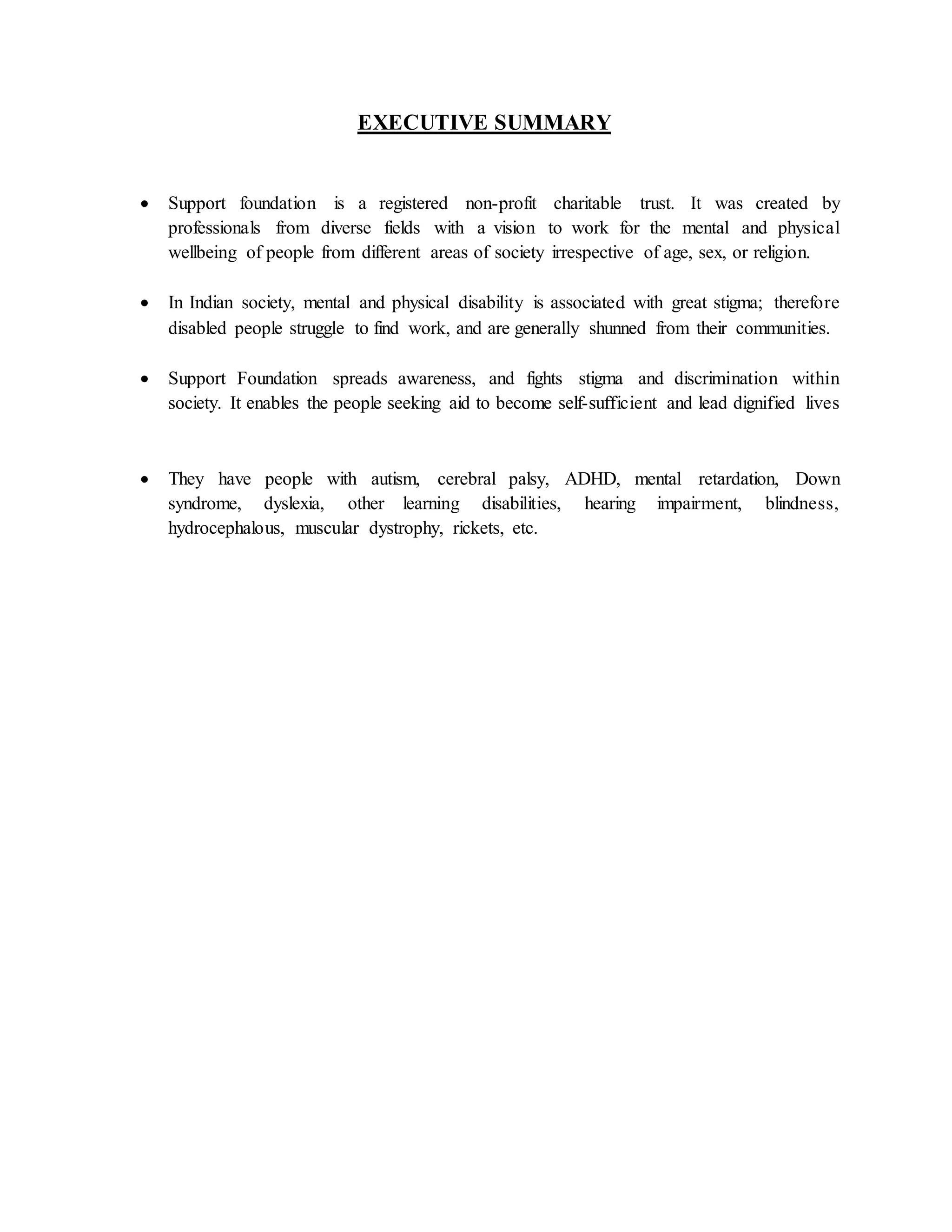 EXECUTIVE SUMMARY
 Support foundation is a registered non-profit charitable trust. It was created by
professionals from diverse fields with a vision to work for the mental and physical
wellbeing of people from different areas of society irrespective of age, sex, or religion.
 In Indian society, mental and physical disability is associated with great stigma; therefore
disabled people struggle to find work, and are generally shunned from their communities.
 Support Foundation spreads awareness, and fights stigma and discrimination within
society. It enables the people seeking aid to become self-sufficient and lead dignified lives
 They have people with autism, cerebral palsy, ADHD, mental retardation, Down
syndrome, dyslexia, other learning disabilities, hearing impairment, blindness,
hydrocephalous, muscular dystrophy, rickets, etc.
 