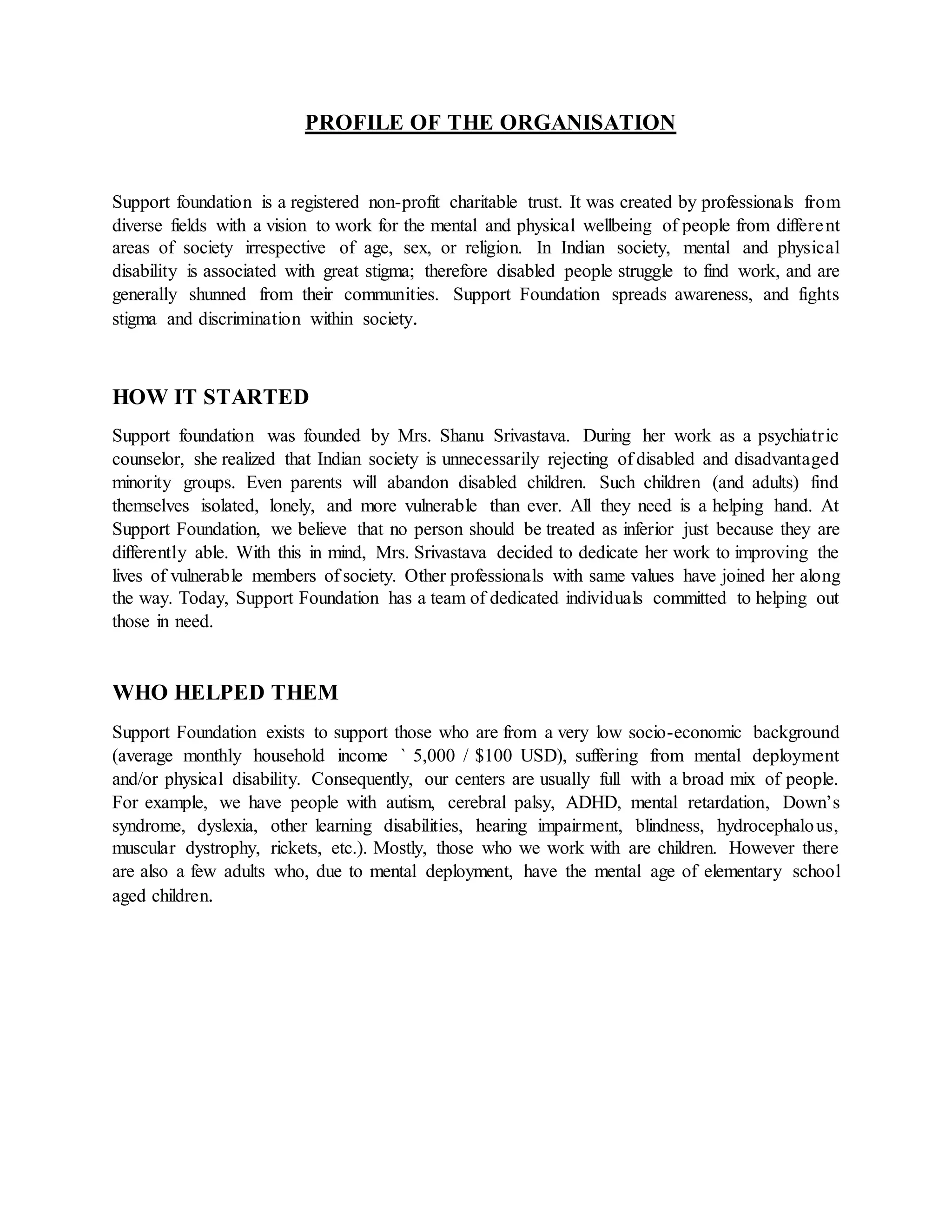 PROFILE OF THE ORGANISATION
Support foundation is a registered non-profit charitable trust. It was created by professionals from
diverse fields with a vision to work for the mental and physical wellbeing of people from different
areas of society irrespective of age, sex, or religion. In Indian society, mental and physical
disability is associated with great stigma; therefore disabled people struggle to find work, and are
generally shunned from their communities. Support Foundation spreads awareness, and fights
stigma and discrimination within society.
HOW IT STARTED
Support foundation was founded by Mrs. Shanu Srivastava. During her work as a psychiatric
counselor, she realized that Indian society is unnecessarily rejecting of disabled and disadvantaged
minority groups. Even parents will abandon disabled children. Such children (and adults) find
themselves isolated, lonely, and more vulnerable than ever. All they need is a helping hand. At
Support Foundation, we believe that no person should be treated as inferior just because they are
differently able. With this in mind, Mrs. Srivastava decided to dedicate her work to improving the
lives of vulnerable members of society. Other professionals with same values have joined her along
the way. Today, Support Foundation has a team of dedicated individuals committed to helping out
those in need.
WHO HELPED THEM
Support Foundation exists to support those who are from a very low socio-economic background
(average monthly household income ` 5,000 / $100 USD), suffering from mental deployment
and/or physical disability. Consequently, our centers are usually full with a broad mix of people.
For example, we have people with autism, cerebral palsy, ADHD, mental retardation, Down’s
syndrome, dyslexia, other learning disabilities, hearing impairment, blindness, hydrocephalous,
muscular dystrophy, rickets, etc.). Mostly, those who we work with are children. However there
are also a few adults who, due to mental deployment, have the mental age of elementary school
aged children.
 