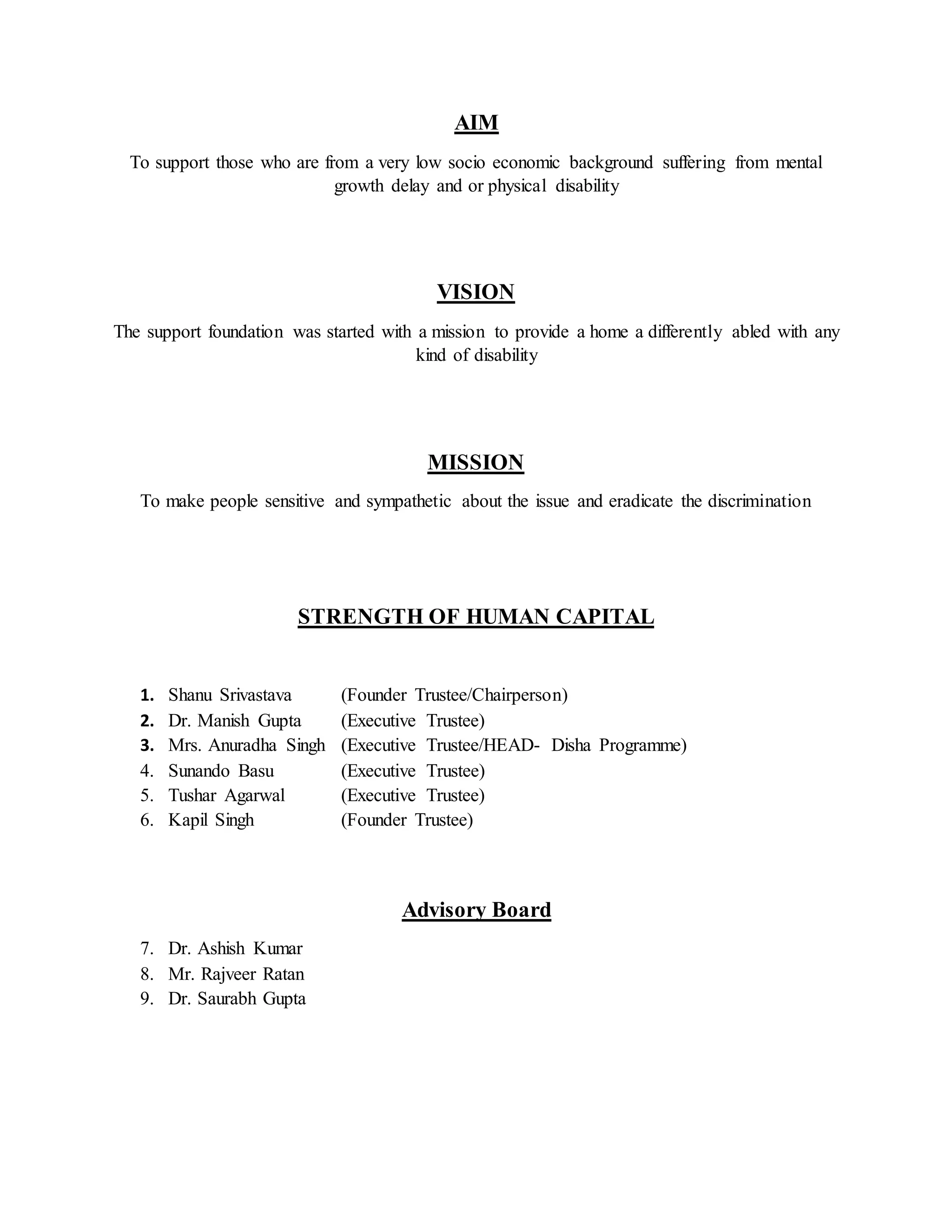 AIM
To support those who are from a very low socio economic background suffering from mental
growth delay and or physical disability
VISION
The support foundation was started with a mission to provide a home a differently abled with any
kind of disability
MISSION
To make people sensitive and sympathetic about the issue and eradicate the discrimination
STRENGTH OF HUMAN CAPITAL
1. Shanu Srivastava (Founder Trustee/Chairperson)
2. Dr. Manish Gupta (Executive Trustee)
3. Mrs. Anuradha Singh (Executive Trustee/HEAD- Disha Programme)
4. Sunando Basu (Executive Trustee)
5. Tushar Agarwal (Executive Trustee)
6. Kapil Singh (Founder Trustee)
Advisory Board
7. Dr. Ashish Kumar
8. Mr. Rajveer Ratan
9. Dr. Saurabh Gupta
 