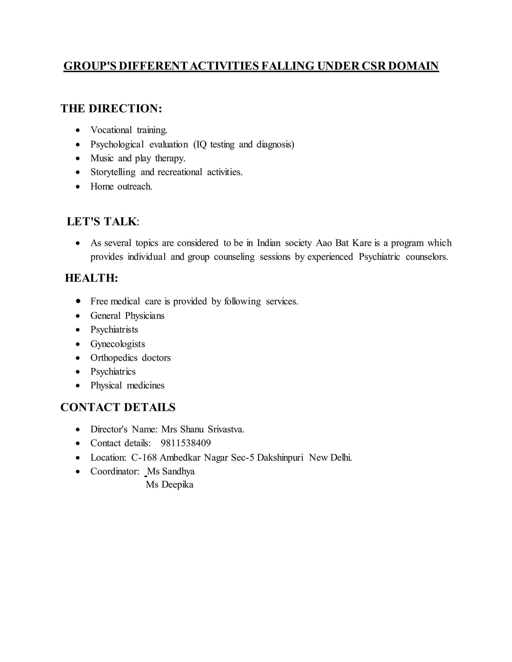 GROUP'S DIFFERENTACTIVITIES FALLING UNDER CSR DOMAIN
THE DIRECTION:
 Vocational training.
 Psychological evaluation (IQ testing and diagnosis)
 Music and play therapy.
 Storytelling and recreational activities.
 Home outreach.
LET'S TALK:
 As several topics are considered to be in Indian society Aao Bat Kare is a program which
provides individual and group counseling sessions by experienced Psychiatric counselors.
HEALTH:
 Free medical care is provided by following services.
 General Physicians
 Psychiatrists
 Gynecologists
 Orthopedics doctors
 Psychiatrics
 Physical medicines
CONTACT DETAILS
 Director's Name: Mrs Shanu Srivastva.
 Contact details: 9811538409
 Location: C-168 Ambedkar Nagar Sec-5 Dakshinpuri New Delhi.
 Coordinator: Ms Sandhya
Ms Deepika
 