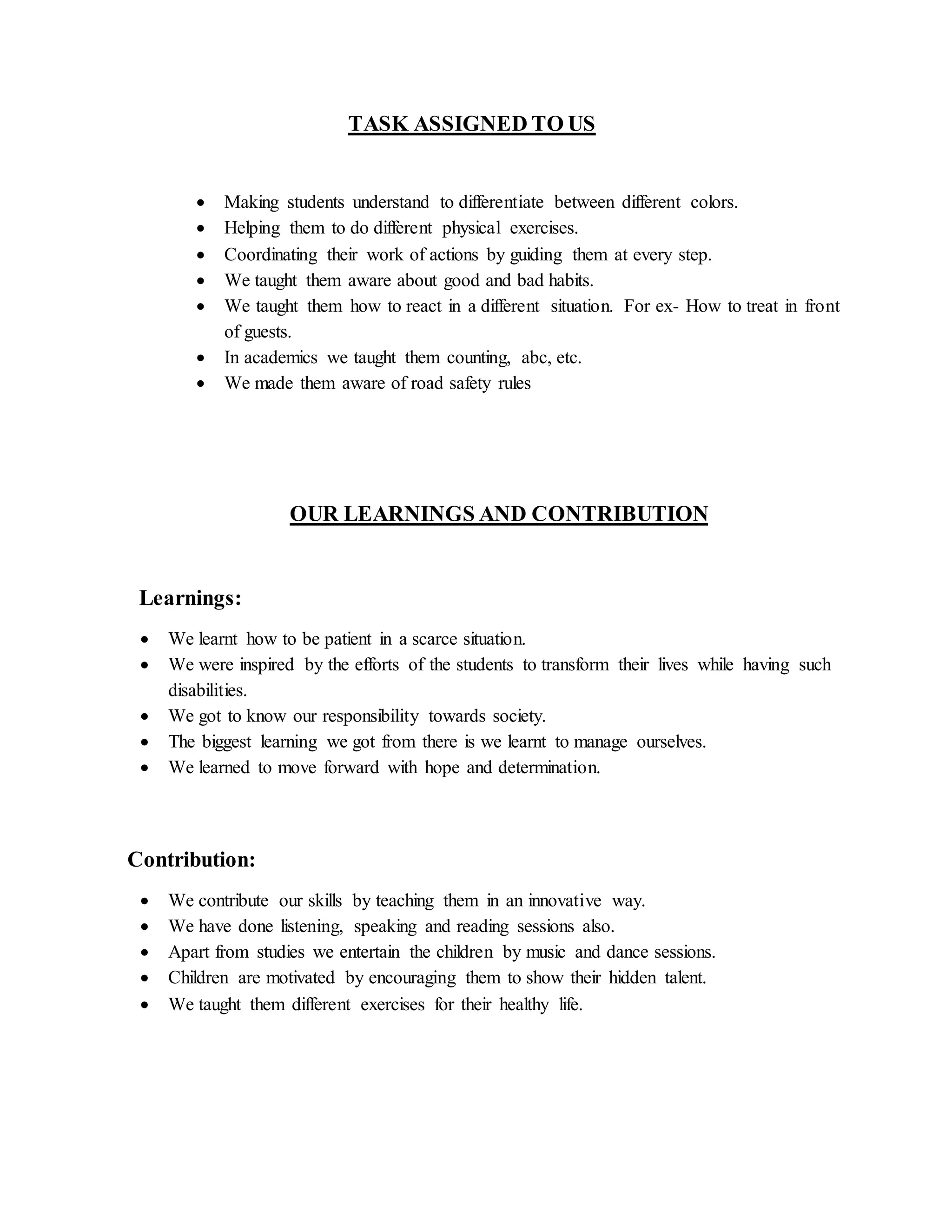 TASK ASSIGNED TO US
 Making students understand to differentiate between different colors.
 Helping them to do different physical exercises.
 Coordinating their work of actions by guiding them at every step.
 We taught them aware about good and bad habits.
 We taught them how to react in a different situation. For ex- How to treat in front
of guests.
 In academics we taught them counting, abc, etc.
 We made them aware of road safety rules
OUR LEARNINGS AND CONTRIBUTION
Learnings:
 We learnt how to be patient in a scarce situation.
 We were inspired by the efforts of the students to transform their lives while having such
disabilities.
 We got to know our responsibility towards society.
 The biggest learning we got from there is we learnt to manage ourselves.
 We learned to move forward with hope and determination.
Contribution:
 We contribute our skills by teaching them in an innovative way.
 We have done listening, speaking and reading sessions also.
 Apart from studies we entertain the children by music and dance sessions.
 Children are motivated by encouraging them to show their hidden talent.
 We taught them different exercises for their healthy life.
 