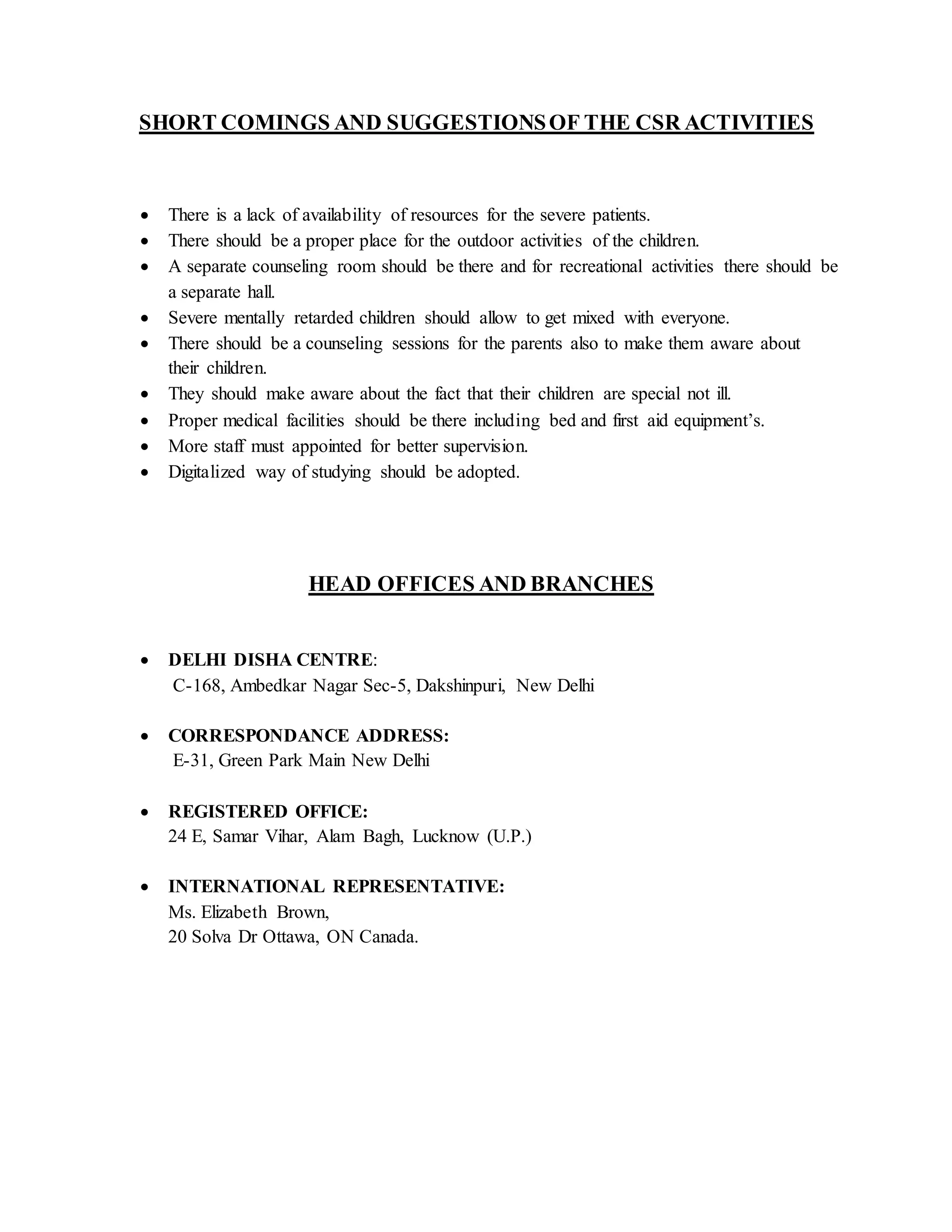 SHORT COMINGS AND SUGGESTIONSOF THE CSR ACTIVITIES
 There is a lack of availability of resources for the severe patients.
 There should be a proper place for the outdoor activities of the children.
 A separate counseling room should be there and for recreational activities there should be
a separate hall.
 Severe mentally retarded children should allow to get mixed with everyone.
 There should be a counseling sessions for the parents also to make them aware about
their children.
 They should make aware about the fact that their children are special not ill.
 Proper medical facilities should be there including bed and first aid equipment’s.
 More staff must appointed for better supervision.
 Digitalized way of studying should be adopted.
HEAD OFFICES AND BRANCHES
 DELHI DISHA CENTRE:
C-168, Ambedkar Nagar Sec-5, Dakshinpuri, New Delhi
 CORRESPONDANCE ADDRESS:
E-31, Green Park Main New Delhi
 REGISTERED OFFICE:
24 E, Samar Vihar, Alam Bagh, Lucknow (U.P.)
 INTERNATIONAL REPRESENTATIVE:
Ms. Elizabeth Brown,
20 Solva Dr Ottawa, ON Canada.
 