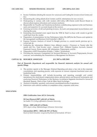 CSC (UBS ISC) SENIOR FINANCIAL ANALYST APR 2009 to AUG 2011
 Invoice Validation (finding the reasons for variances) and Coding the invoices (Cost Center and
GL)
 Researching the coding details (Cost Centers and GL information) for new invoices.
 Participating in various calls with vendors (AR Calls), UBS Clients (with Branch Heads to
discuss about expense allocations and variance analysis).
 Responsible for Payable and Vendorreconciliations andallocating expenses to the end business
users and respective GL accounts based on the services
 Carrying out review of old and pending invoices, Accruals and prepayment reconciliations and
clearing the same.
 Generating disconnected event report from the TEM & Need to chase with vendor to get the
credit back from the vendor.
 Preparation of presentations for key Performance Index File (KPI) for the Process and update to
the management and Business Unit Controller’s (BUC’s).
 Expense Variance Analysis of Actual Vs Budget, previous vs. current month, previous qtr vs.
current qtr etc.
 Gathering the information (Metrics) from different sources ( Processes or Teams) after the
month end Viz., Total Invoice count , Amount Paid , Different Vendors, Accruals, Amount
Expensed, Leaves, Errors reports, QC information, Prepayments and Etc.
 Preparation of KPI Presentation (Graphs / Tables / Screenshots)
 Providing the necessary Commentary for Increase/Decrease in Accruals/Prepayments, Invoice
count etc. and submitting the Presentation to Management for Reviews.
CAPITAL IQ RESEARCH ASSOCIATE JUL 2007 to APR 2009
Part of Financials department and responsible for financial statement analysis for annual and
quarter filings.
 The position reports to the Manager, External Reporting and plays a key role in the corporate
consolidation and reporting process, with exposure to various corporate functional areas and
leadership levels.
 Primary responsibilities will include: Accounting and reporting oversight and control
maintenance for stock-based compensation plans, pension plans and financial instruments and
analyzing Financial Performance of the Business according to Segments disclosed In Annual &
Quarterly Reports. Filed at New York & Other Stock Exchanges.
 Analysis of monthly, quarterly and annual consolidated results of operations
 Interaction with external auditors in completion of key corporate audit areas
EDUCATION:
IFRS Certification from ACCA University
M Com (Finance)-2007 with 64% of Marks
Sai-Sudhir P G College affiliated to Osmania University.
B.Com – 2005 with 64% of Marks
MVS degree college Mahaboobnagar (Osmania University).
Intermediate (BPC) – 2002 with 58% of Marks
Board of Adult Education recognized by Board of Intermediate AP Govt.
 