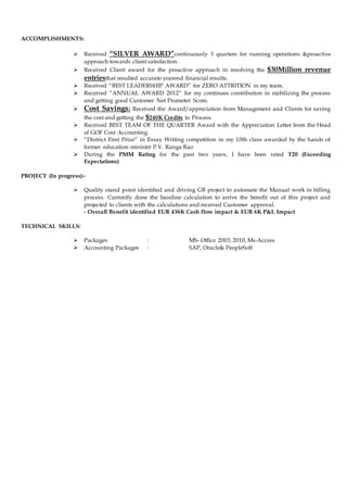 ACCOMPLISHMENTS:
 Received “SILVER AWARD”continuously 3 quarters for running operations &proactive
approach towards client satisfaction.
 Received Client award for the proactive approach in resolving the $30Million revenue
entriesthat resulted accurate yearend financial results.
 Received “BEST LEADERSHIP AWARD” for ZERO ATTRITION in my team.
 Received “ANNUAL AWARD 2012” for my continues contribution in stabilizing the process
and getting good Customer Net Promoter Score.
 Cost Savings: Received the Award/appreciation from Management and Clients for saving
the cost and getting the $240K Credits to Process.
 Received BEST TEAM OF THE QUARTER Award with the Appreciation Letter from the Head
of GOF Cost Accounting.
 “District First Prize” in Essay Writing competition in my 10th class awarded by the hands of
former education minister P.V. Ranga Rao
 During the PMM Rating for the past two years, I have been rated T20 (Exceeding
Expectations)
PROJECT (In progress):-
 Quality stand point identified and driving GB project to automate the Manual work in billing
process. Currently done the baseline calculation to arrive the benefit out of this project and
projected to clients with the calculations and received Customer approval.
- Overall Benefit identified EUR 436K Cash flow impact & EUR 6K P&L Impact
TECHNICAL SKILLS:
 Packages : MS- Office 2003, 2010, Ms-Access
 Accounting Packages : SAP, Oracle& PeopleSoft
 