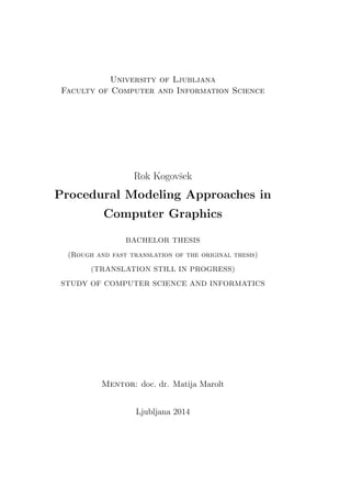 University of Ljubljana
Faculty of Computer and Information Science
Rok Kogovˇsek
Procedural Modeling Approaches in
Computer Graphics
BACHELOR THESIS
(Rough and fast translation of the original thesis)
(TRANSLATION STILL IN PROGRESS)
STUDY OF COMPUTER SCIENCE AND INFORMATICS
Mentor: doc. dr. Matija Marolt
Ljubljana 2014
 