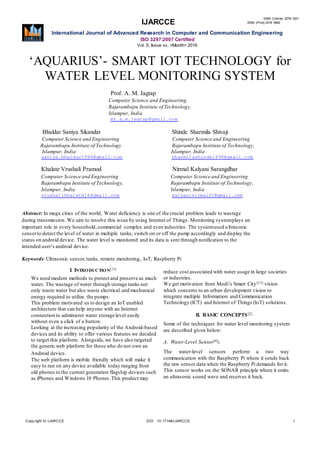 IJARCCE
ISSN (Online) 2278-1021
ISSN (Print) 2319 5940
International Journal of Advanced Research in Computer and Communication Engineering
ISO 3297:2007 Certified
Vol. 5, Issue xx, <Month> 2016
Copy right to IJARCCE DOI 10.17148/IJARCCE 1
‘AQUARIUS’- SMART IOT TECHNOLOGY for
WATER LEVEL MONITORING SYSTEM
Prof. A. M. Jagtap
Computer Science and Engineering
Rajarambapu Institute of Technology,
Islampur, India
mr.a.m.jagtap@gmail.com
Bhaldar Saniya Sikandar Shinde Sharmila Shivaji
Computer Science and Engineering Computer Science and Engineering
Rajarambapu Institute of Technology Rajarambapu Institute of Technology,
Islampur, India Islampur, India
saniya.bhaldar1996@gmail.com sharmilashinde1996@gmail.com
Khalate Vrushali Pramod Nirmal Kalyani Sarangdhar
Computer Science and Engineering Computer Science and Engineering
Rajarambapu Institute of Technology, Rajarambapu Institute of Technology,
Islampur, India Islampur, India
vrushalikhalate16@gmail.com kalyaninirmal01@gmail.com
Abstract: In mega cities of the world, Water deficiency is one of the crucial problem leads to wastage
during transmission. We aim to resolve this issue by using Internet of Things. Monitoring systemplays an
important role in every household,commercial complex and even industries. The systemused ultrasonic
sensorto detect the level of water in multiple tanks, switch on or off the pump accordingly and display the
status on android device. The water level is monitored and its data is sent through notification to the
intended user’s android device.
Keywords: Ultrasonic sensor,tanks, remote monitoring, IoT, Raspberry Pi
I. INTRODUCTION[11]
We need modern methods to protect and preserve as much
water. The wastage of water through storage tanks not
only waste water but also waste electrical and mechanical
energy required to utilize the pumps.
This problem motivated us to design an IoT enabled
architecture that can help anyone with an Internet
connection to administer water storage level easily
without even a click of a button.
Looking at the increasing popularity of the Android-based
devices and its ability to offer various features we decided
to target this platform. Alongside,we have also targeted
the generic web platform for those who do not own an
Android device.
The web platform is mobile friendly which will make it
easy to run on any device available today ranging from
old phones to the current generation flagship devices such
as iPhones and Windows 10 Phones.This product may
reduce cost associated with water usage in large societies
or industries.
We get motivation from Modi’s Smart City[15] vision
which concerns to an urban development vision to
integrate multiple Information and Communication
Technology (ICT) and Internet of Things (IoT) solutions.
II. BASIC CONCEPTS[2]
Some of the techniques for water level monitoring system
are described given below:
A. Water-Level Sensor[4]:
The water-level sensors perform a two way
communication with the Raspberry Pi where it sends back
the raw sensor data when the Raspberry Pi demands for it.
This sensor works on the SONAR principle where it emits
an ultrasonic sound wave and receives it back.
 