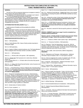 DD FORM 2792 INSTRUCTIONS, APR 2011
INSTRUCTIONS FOR COMPLETING DD FORM 2792,
FAMILY MEMBER MEDICAL SUMMARY
GENERAL.
The DD Form 2792 and attached addenda are completed to identify a
family member with special medical needs.
The addenda to the medical summary are completed only if noted in
Item 10 of the Demographics/Certification section (p.3).
The Exceptional Family Member Program (EFMP)/ Special Needs
Identification and Clearance (SNIAC) Screening Coordinator and the
Parent/Guardian or Person of Majority Age sign Items 6.b and 13.b only
after all addenda have been completed and the form reviewed for
completeness and accuracy.
AUTHORIZATION FOR DISCLOSURE (Page 1).
Health Insurance Portability and Accountability Act (HIPAA)
Requirement.
Each adult family member must sign for the release of his/her own
medical information. The sponsor or spouse cannot authorize the release
of information for those dependent family members who have reached the
age of majority. Please consult with your military treatment facility (MTF)
or dental treatment facility (DTF) privacy/HIPAA coordinator about
questions regarding authorizations for disclosure.
DEMOGRAPHICS/CERTIFICATION (Page 2).
Items 1. Self-explanatory.
Item 2.a. Family Member (FM). Name of family member described in
subsequent pages.
Item 2.b. Self-explanatory.
Item 2.c. Applies to Military medical beneficiary only. The Family Member
Prefix is assigned when the family member is enrolled in DEERS.
Items 2.d. - i. Self-explanatory.
Items 3.a. - j. All items refer to the sponsor. Self- explanatory.
Item 4.a. Answer Yes if both spouses are on active duty; otherwise
answer No.
If Yes, complete Items 4.b. - e. All items refer to the active duty spouse.
Self-explanatory.
IItem 5.a. - d. If Yes, enter Social Security Number, name of sponsor and
branch of Service. Military only.
Item 6.a. - c. Parent/Guardian or Person of Majority Age. Parent/guardian
or person of majority age certifies that the information contained in the DD
2792 is correct. Individual must ensure that all forms are completed
and attached before signing.
Item 7. Purpose for Completing the Form (X one). Initial Screening
Enrollment - Review of medical history for the family member noted for
the purpose of determining eligibility for EFMP. Request for government
sponsored travel and/or command sponsorship review of projected
location(s). Update to previous evaluation for the family member.
Qualifies for a change in EFMP status. Used to disenroll an EFMP when
he/she no longer has the medical condition that requires enrollment, or
when the EFM no longer qualifies as a dependent.
Item 8. Indicate status of medical condition.
Item 9.a. If yes, complete b. - c.
Item 10. Required Addenda. This addendum is completed only if
applicable to the patient described. Indicate in block 1 Yes or No. If Yes,
proceed with addendum and sign. If No, do not complete addendum.
SIGNATURE of Qualified Medical Provider is REQUIRED. Each
Military Service may additionally indicate need to complete addenda in
item 10, page 3, when determining the purpose of completing this form
and may be completed by a different provider than pages 4 - 7, if
necessary.
Items 11.a. - h. Mark (X) all services being provided to the family member.
Item 12.a. Additional Family Member. Answer Yes if there is any member
of the family, not including this patient, who has been identified as having
special needs.
Item 12.b. Indicate the number of other family members who have been
identified as an EFM. Do not include the individual named in this
summary in the count of family members.
Items 13.a. - e. EFMP/SNIAC/Screening Coordinator or Advisor name,
signature, date, facility address, telephone number. Self-explanatory.
Coordinator must ensure that all forms are complete and attached
before signing.
Item 13.f. This area is reserved for Service-specific guidance to validate the
form.
MEDICAL SUMMARY beginning on page 4 must be completed by a
qualified medical professional.
Sponsor, spouse, or family member of majority age must sign release
authorization on page 1 before this summary is completed.
Item 1.a. - c. Pertains to children under 6 years of age. Self-explanatory.
Items 2.a. - d. Temporary Conditions. Self-explanatory.
Item 3.a. Diagnosis. Enter the diagnosis(es), one per line. With the
exception of asthma, cancer or mental health, identify all diagnoses that
have been active within the last year. For asthma, cancer or mental health,
identify all diagnoses active within the last 5 years.
Item 3.b. ICD or DSM. Enter ICD-9-CM or DSM IV designations.
REQUIRED.
Item 3.c. Medications and Therapies. Self-explanatory. Additional
information may be included in item 11 if more space is required.
Item 3.d. Enter per diagnosis the number of outpatient visits, ER visits,
hospitalizations and ICU admissions for the last 12 months.
Item 4. Prognosis. Self-explanatory. Additional information may be
included in item 11 if more space is required.
Item 5. Treatment Plan. Self-explanatory. Additional information may be
included in item 11 if more space is required.
Item 6. Cancer. Self-explanatory.
Item 7. Minimum Health Care Specialty. Codes in the first column are used
by Army coding teams only. In column 1, indicate with an X those
specialists essential (required) to meet the needs of the patient. For
example, if a developmental pediatrician is a child's primary care provider,
but a pediatrician can meet the needs, do not mark developmental
pediatrician. In column 2, indicate frequency of care. Enter A - Annually; B
- Biannually; Q - Quarterly; M - Monthly; Bi - Bimonthly; W - Weekly.
Item 8 - Artificial Openings. Self-explanatory.
Item 9 - Environmental/Architectural Considerations. Self-explanatory.
Item 10. Adaptive Equipment/Special Medical Equipment.
Self-explanatory.
Item 11. Comments. Enter any additional information that would assist in
determining necessary treatment.
Item 12.a. - f. Provider Information. Official Stamp or printed name and
signature of the provider completing this summary, and the date the
summary was signed. Self-explanatory.
Page i
Adobe Professional 8.0
 