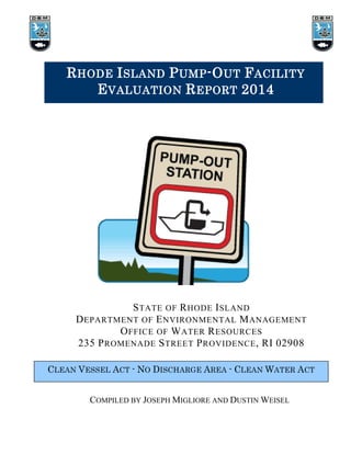 RHODE ISLAND PUMP-OUT FACILITY
EVALUATION REPORT 2014
STATE OF RHODE ISLAND
DEPARTMENT OF ENVIRONMENTAL MANAGEMENT
OFFICE OF WATER RESOURCES
235 PROMENADE STREET PROVIDENCE, RI 02908
CLEAN VESSEL ACT - NO DISCHARGE AREA - CLEAN WATER ACT
COMPILED BY JOSEPH MIGLIORE AND DUSTIN WEISEL
 