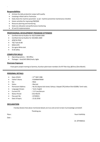 `
Responsibilities
• Achieve the daily production output with quality
• Involving in Multi skill to Technician
• Daily check the machine parameter as per machine preventive maintenance checklist
• Kaizen activities for improving PQCDSM
• Resource planning and monitoring
• Daily Line allocation and performance monitoring
• 3C and 5S implementation
PROFESSIONAL DEVELOPMENT PROGRAM ATTENDED
• Certified Internal Auditor for ISO/TS16949:2009
• Certified Internal Auditor for ISO14001:2004
• APQP & PPAP
• 7QC Tools & 8D
• MSA & SPC
• Six sigma White belt
• 5S & Safety
COMPUTER SKILLS
• Operating systems – MS Office
• Packages – AutoCAD 2004,Oracle, Agile
Overseas Exposure
I have given project training to Sanmina, Kunshan plant team members for RF Filter Assy @China (One Month)
PERSONAL DETAILS
• Date of Birth : 17th
MAY 1986
• Father’s Name : R.KANNAYIRAM
• Sex : Male
• Status : Married
• Permanent Address : No:29, Bajanai koil street, Kalinjur, Katpadi (TK),Vellore Dist-632006, Tamil nadu.
• Languages Known : Tamil, English
• Current CTC : 5.17 Lacs/Annum
• Notice Period : One Month
• Pass port No : G7339251
• Date of Expiry : 21.02.2018
DECLARATION
I hereby Declare that above mentioned details are true and correct to best my knowledge and belief.
Thanking you
Place : Yours Faithfully
Date :
(K. JOTHIBASU)
 