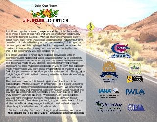 Join Our Team
J.H. Rose Logistics is seeking experienced freight brokers with
or without a book of business that are looking for an opportunity
to achieve financial success. Worked at other companies but it
didn’t work out? Have knowledge working in the industry but have
been too intimidated to try your hand at brokering? Sitting out a
non-compete and itching to get back in the game? Whatever the
myriad of reasons that it may not have worked out in the past,
this is the opportunity you are looking for.
J.H. Rose Logistics is hiring hard working individuals with an
entrepreneurial mindset for a legitimate opportunity to work from
home and earn as much as six figures. Enjoy the freedom to work
as little or as much as you choose; it’s completely your choice.
There are no sales managers pounding on you to earn the company
more money while you only see a small fraction of the profits and
feel like you are only as good as your last sales report. This is not a
freight “agent” position that throws you to the wolves while offering
you little support.
The business model at J.H Rose Logistics isn’t like that of our
competitors. We focus solely on brokerage. This allows us to offer
the absolute best compensation package in town! We understand
life can get busy and brokering loads can happen at all hours of the
day and on weekends, not just from 8 to 5. Our goal is to offer a
truly healthy work/life balance. Working for J.H Rose Logistics,
you will have the option to work from home or come in to our
state-of-the-art office when you want, at your convenience. Enjoy
all the benefits of being an agent without the drawbacks agents
often face; it’s truly the best of both worlds.
Contact us today if you are looking to work smarter, not harder.
Nick Budreau 561-889-2408 cincybrokers@jhrose.com
 