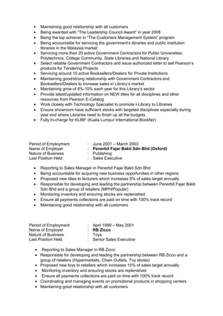 • Maintaining good relationship with all customers
• Being awarded with “The Leadership Council Award” in year 2008
• Being the top achiever in “The Customers Management System” program
• Being accountable for servicing the government’s libraries and public institution
libraries in the Malaysia market
• Servicing more than 20 active Government Contractors for Public Universities,
Polytechnics, College Community, State Libraries and National Library
• Select reliable Government Contractors and issue authorized letter to sell Pearson’s
products for Tendering Projects
• Servicing around 10 active Booksellers/Dealers for Private Institutions
• Maintaining good/strong relationship with Government Contractors and
Booksellers/Dealers to increase sales in Library’s market
• Maintaining grow of 8%-10% each year for this Library’s sector
• Provide latest/updated information on NEW titles for all disciplines and other
resources from Pearson E-Catalog
• Work closely with Technology Specialist to promote I-Library to Libraries
• Ensure showroom have sufficient stocks with targeted disciplines especially during
year end where Libraries need to finish up all the budgets
• Fully In-charge for KLIBF (Kuala Lumpur International Bookfair)
Period of Employment : June 2001 – March 2003
Name of Employer : Penerbit Fajar Bakti Sdn Bhd (Oxford)
Nature of Business : Publishing
Last Position Held : Sales Executive
• Reporting to Sales Manager in Penerbit Fajar Bakti Sdn Bhd
• Being accountable for acquiring new business opportunities in other regions
• Proposed new titles to lecturers which increases 5% of sales target annually
• Responsible for developing and leading the partnership between Penerbit Fajar Bakti
Sdn Bhd and a group of retailers (MPH/Popular)
• Monitoring inventory and ensuring stocks are replenished
• Ensure all payments collections are paid on time with 100% track record
• Maintaining good relationship with all customers
Period of Employment : April 1999 – May 2001
Name of Employer : RB Zicco
Nature of Business : Toys
Last Position Held : Senior Sales Executive
• Reporting to Sales Manager in RB Zicco
• Responsible for developing and leading the partnership between RB Zicco and a
group of retailers (Hypermarkets, Chain Outlets, Toy stores)
• Proposed new toys to retailers which increases 15% of sales target annually
• Monitoring inventory and ensuring stocks are replenished
• Ensure all payments collections are paid on time with 100% track record
• Coordinating and managing events on promotional products in shopping centers
• Maintaining good relationship with all customers
 