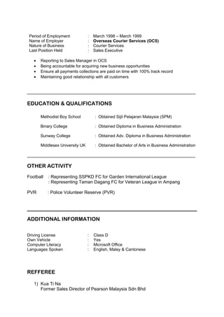 Period of Employment : March 1998 – March 1999
Name of Employer : Overseas Courier Services (OCS)
Nature of Business : Courier Services
Last Position Held : Sales Executive
• Reporting to Sales Manager in OCS
• Being accountable for acquiring new business opportunities
• Ensure all payments collections are paid on time with 100% track record
• Maintaining good relationship with all customers
___________________________________________________________________
EDUCATION & QUALIFICATIONS
Methodist Boy School : Obtained Sijil Pelajaran Malaysia (SPM)
Binary College : Obtained Diploma in Business Administration
Sunway College : Obtained Adv. Diploma in Business Administration
Middlesex University UK : Obtained Bachelor of Arts in Business Administration
___________________________________________________________________
OTHER ACTIVITY
Football : Representing SSPKD FC for Garden International League
: Representing Taman Dagang FC for Veteran League in Ampang
PVR : Police Volunteer Reserve (PVR)
ADDITIONAL INFORMATION
Driving License : Class D
Own Vehicle : Yes
Computer Literacy : Microsoft Office
Languages Spoken : English, Malay & Cantonese
REFFEREE
1) Kua Ti Na
Former Sales Director of Pearson Malaysia Sdn Bhd
 