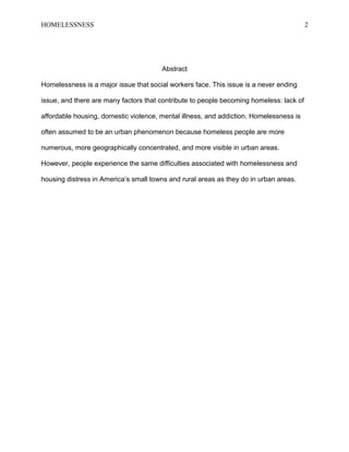 HOMELESSNESS 2
Abstract
Homelessness is a major issue that social workers face. This issue is a never ending
issue, and there are many factors that contribute to people becoming homeless: lack of
affordable housing, domestic violence, mental illness, and addiction. Homelessness is
often assumed to be an urban phenomenon because homeless people are more
numerous, more geographically concentrated, and more visible in urban areas.
However, people experience the same difficulties associated with homelessness and
housing distress in America’s small towns and rural areas as they do in urban areas.
 
