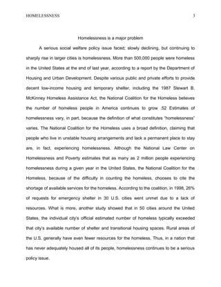 HOMELESSNESS 3
Homelessness is a major problem
A serious social welfare policy issue faced; slowly declining, but continuing to
sharply rise in larger cities is homelessness. More than 500,000 people were homeless
in the United States at the end of last year, according to a report by the Department of
Housing and Urban Development. Despite various public and private efforts to provide
decent low-income housing and temporary shelter, including the 1987 Stewart B.
McKinney Homeless Assistance Act, the National Coalition for the Homeless believes
the number of homeless people in America continues to grow .52 Estimates of
homelessness vary, in part, because the definition of what constitutes “homelessness”
varies. The National Coalition for the Homeless uses a broad definition, claiming that
people who live in unstable housing arrangements and lack a permanent place to stay
are, in fact, experiencing homelessness. Although the National Law Center on
Homelessness and Poverty estimates that as many as 2 million people experiencing
homelessness during a given year in the United States, the National Coalition for the
Homeless, because of the difficulty in counting the homeless, chooses to cite the
shortage of available services for the homeless. According to the coalition, in 1998, 26%
of requests for emergency shelter in 30 U.S. cities went unmet due to a lack of
resources. What is more, another study showed that in 50 cities around the United
States, the individual city’s official estimated number of homeless typically exceeded
that city’s available number of shelter and transitional housing spaces. Rural areas of
the U.S. generally have even fewer resources for the homeless. Thus, in a nation that
has never adequately housed all of its people, homelessness continues to be a serious
policy issue.
 
