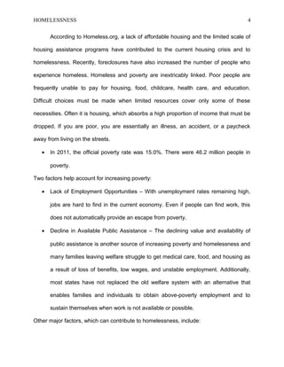 HOMELESSNESS 4
According to Homeless.org, a lack of affordable housing and the limited scale of
housing assistance programs have contributed to the current housing crisis and to
homelessness. Recently, foreclosures have also increased the number of people who
experience homeless. Homeless and poverty are inextricably linked. Poor people are
frequently unable to pay for housing, food, childcare, health care, and education.
Difficult choices must be made when limited resources cover only some of these
necessities. Often it is housing, which absorbs a high proportion of income that must be
dropped. If you are poor, you are essentially an illness, an accident, or a paycheck
away from living on the streets.
• In 2011, the official poverty rate was 15.0%. There were 46.2 million people in
poverty.
Two factors help account for increasing poverty:
• Lack of Employment Opportunities – With unemployment rates remaining high,
jobs are hard to find in the current economy. Even if people can find work, this
does not automatically provide an escape from poverty.
• Decline in Available Public Assistance – The declining value and availability of
public assistance is another source of increasing poverty and homelessness and
many families leaving welfare struggle to get medical care, food, and housing as
a result of loss of benefits, low wages, and unstable employment. Additionally,
most states have not replaced the old welfare system with an alternative that
enables families and individuals to obtain above-poverty employment and to
sustain themselves when work is not available or possible.
Other major factors, which can contribute to homelessness, include:
 