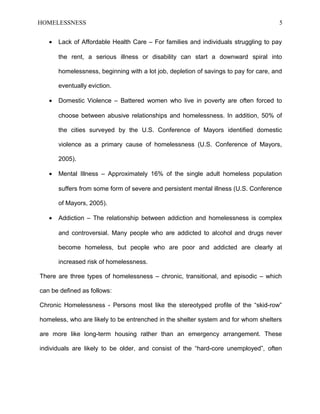 HOMELESSNESS 5
• Lack of Affordable Health Care – For families and individuals struggling to pay
the rent, a serious illness or disability can start a downward spiral into
homelessness, beginning with a lot job, depletion of savings to pay for care, and
eventually eviction.
• Domestic Violence – Battered women who live in poverty are often forced to
choose between abusive relationships and homelessness. In addition, 50% of
the cities surveyed by the U.S. Conference of Mayors identified domestic
violence as a primary cause of homelessness (U.S. Conference of Mayors,
2005).
• Mental Illness – Approximately 16% of the single adult homeless population
suffers from some form of severe and persistent mental illness (U.S. Conference
of Mayors, 2005).
• Addiction – The relationship between addiction and homelessness is complex
and controversial. Many people who are addicted to alcohol and drugs never
become homeless, but people who are poor and addicted are clearly at
increased risk of homelessness.
There are three types of homelessness – chronic, transitional, and episodic – which
can be defined as follows:
Chronic Homelessness - Persons most like the stereotyped profile of the “skid-row”
homeless, who are likely to be entrenched in the shelter system and for whom shelters
are more like long-term housing rather than an emergency arrangement. These
individuals are likely to be older, and consist of the “hard-core unemployed”, often
 