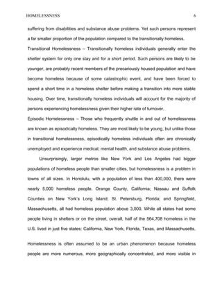 HOMELESSNESS 6
suffering from disabilities and substance abuse problems. Yet such persons represent
a far smaller proportion of the population compared to the transitionally homeless.
Transitional Homelessness – Transitionally homeless individuals generally enter the
shelter system for only one stay and for a short period. Such persons are likely to be
younger, are probably recent members of the precariously housed population and have
become homeless because of some catastrophic event, and have been forced to
spend a short time in a homeless shelter before making a transition into more stable
housing. Over time, transitionally homeless individuals will account for the majority of
persons experiencing homelessness given their higher rate of turnover.
Episodic Homelessness – Those who frequently shuttle in and out of homelessness
are known as episodically homeless. They are most likely to be young, but unlike those
in transitional homelessness, episodically homeless individuals often are chronically
unemployed and experience medical, mental health, and substance abuse problems.
Unsurprisingly, larger metros like New York and Los Angeles had bigger
populations of homeless people than smaller cities, but homelessness is a problem in
towns of all sizes. In Honolulu, with a population of less than 400,000, there were
nearly 5,000 homeless people. Orange County, California; Nassau and Suffolk
Counties on New York’s Long Island; St. Petersburg, Florida; and Springfield,
Massachusetts, all had homeless population above 3,000. While all states had some
people living in shelters or on the street, overall, half of the 564,708 homeless in the
U.S. lived in just five states: California, New York, Florida, Texas, and Massachusetts.
Homelessness is often assumed to be an urban phenomenon because homeless
people are more numerous, more geographically concentrated, and more visible in
 