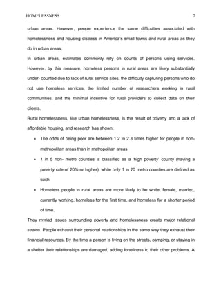 HOMELESSNESS 7
urban areas. However, people experience the same difficulties associated with
homelessness and housing distress in America’s small towns and rural areas as they
do in urban areas.
In urban areas, estimates commonly rely on counts of persons using services.
However, by this measure, homeless persons in rural areas are likely substantially
under- counted due to lack of rural service sites, the difficulty capturing persons who do
not use homeless services, the limited number of researchers working in rural
communities, and the minimal incentive for rural providers to collect data on their
clients.
Rural homelessness, like urban homelessness, is the result of poverty and a lack of
affordable housing, and research has shown.
• The odds of being poor are between 1.2 to 2.3 times higher for people in non-
metropolitan areas than in metropolitan areas
• 1 in 5 non- metro counties is classified as a ‘high poverty’ county (having a
poverty rate of 20% or higher), while only 1 in 20 metro counties are defined as
such
• Homeless people in rural areas are more likely to be white, female, married,
currently working, homeless for the first time, and homeless for a shorter period
of time.
They myriad issues surrounding poverty and homelessness create major relational
strains. People exhaust their personal relationships in the same way they exhaust their
financial resources. By the time a person is living on the streets, camping, or staying in
a shelter their relationships are damaged, adding loneliness to their other problems. A
 