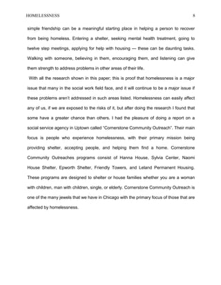 HOMELESSNESS 8
simple friendship can be a meaningful starting place in helping a person to recover
from being homeless. Entering a shelter, seeking mental health treatment, going to
twelve step meetings, applying for help with housing --- these can be daunting tasks.
Walking with someone, believing in them, encouraging them, and listening can give
them strength to address problems in other areas of their life.
With all the research shown in this paper; this is proof that homelessness is a major
issue that many in the social work field face, and it will continue to be a major issue if
these problems aren’t addressed in such areas listed. Homelessness can easily affect
any of us, if we are exposed to the risks of it, but after doing the research I found that
some have a greater chance than others. I had the pleasure of doing a report on a
social service agency in Uptown called “Cornerstone Community Outreach”. Their main
focus is people who experience homelessness, with their primary mission being
providing shelter, accepting people, and helping them find a home. Cornerstone
Community Outreaches programs consist of Hanna House, Sylvia Center, Naomi
House Shelter, Epworth Shelter, Friendly Towers, and Leland Permanent Housing.
These programs are designed to shelter or house families whether you are a woman
with children, man with children, single, or elderly. Cornerstone Community Outreach is
one of the many jewels that we have in Chicago with the primary focus of those that are
affected by homelessness.
 