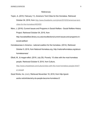 HOMELESSNESS 9
References
Taylor, A. (2016, February 11). America’s Tent Cities for the Homeless. Retrieved
October 04, 2016, from http://www.theatlantic.com/photo/2016/02/americas-tent-
cities-for-the-homeless/462450/
Marx, J. (2016). Current Issues and Programs in Social Welfare - Social Welfare History
Project. Retrieved October 04, 2016, from
http://socialwelfare.library.vcu.edu/recollections/current-issues-and-programs-in-
social-welfare/
Homelessness in America - national coalition for the homeless. (2014). Retrieved
October 9, 2016, from National Homeless.org, http://nationalhomeless.org/about-
homelessness/
Elliott, M., & megan-elliot. (2016, July 29). Poverty: 10 cities with the most homeless
people. Retrieved October 9, 2016, from Culture,
http://www.cheatsheet.com/culture/cities-with-the-most-homeless-people.html/?
a=viewall
Good Works, Inc. (n.d.). Retrieved November 18, 2016, from http://good-
works.net/articles/why-do-people-become-homeless-2/
 