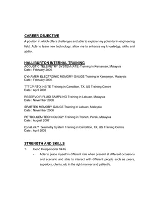 CAREER OBJECTIVE
A position in which offers challenges and able to explorer my potential in engineering
field. Able to learn new technology, allow me to enhance my knowledge, skills and
ability.
HALLIBURTON INTERNAL TRAINING
ACOUSTIC TELEMETRY SYSTEM (ATS) Training in Kemaman, Malaysia
Date : February 2006
DYNAMEM ELECTRONIC MEMORY GAUGE Training in Kemaman, Malaysia
Date : February 2006
TTTCP RTO INSITE Training in Carrollton, TX, US Training Centre
Date : April 2006
RESERVOIR FLUID SAMPLING Training in Labuan, Malaysia
Date : November 2006
SPARTEK MEMORY GAUGE Training in Labuan, Malaysia
Date : November 2006
PETROLUEM TECHNOLOGY Training in Tronoh, Perak, Malaysia
Date : August 2007
DynaLink™ Telemetry System Training in Carrollton, TX, US Training Centre
Date : April 2008
STRENGTH AND SKILLS
1. Good Interpersonal Skills
- Able to place myself in different role when present at different occasions
and scenario and able to interact with different people such as peers,
superiors, clients, etc in the right manner and patiently.
 