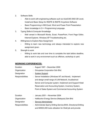 2. Software Skills
- Able to work with engineering software such as AutoCAD 2002 2D Level,
Install and Basic Setup for INSITE & INSITE Anywhere Software
- Basic Programming in MS Excel, Word and Power Point Presentation
- Basic knowledge in C++ Programming Language.
3. Typing Skills & Computer Knowledge
- Well versed in Microsoft Words, Excel, PowerPoint, Front Page Editor,
Internet Explorer, Windows XP Troubleshooting etc.
4. Willingness to Explore New Assignment
- Willing to learn new technology and always interested to explore new
assignment given.
5. Strength to work
- Willing to work late and over time to complete the task before deadline,
able to work in any environment such as offshore, workshop or yard.
WORKING EXPERIENCES:
Duration : August 1997 – December 2000
Organization : Groupwise Corporation Sdn Bhd
Designation : System Support
Responsibilities : Server Installation (Windows NT and Novel). Implement
and design small range of LAN Network, troubleshoot
Server and Computer system. Implement and Support Hotel
Reservation and Accounting System, Inventory System,
Point of Sales System and Commercial Accounting System
Duration : January 2001 – November 2004
Organization : Halliburton Energy Service (Malaysia) Sdn Bhd
Designation : Service Administrator
Responsibilities : Administrate Sperry Drilling Service BHA, Directional Drilling
and MWD/LWD tools utilization for Shell job and provide
 