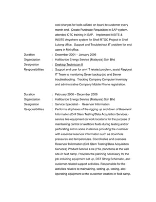 cost charges for tools utilized on board to customer every
month end. Create Purchase Requisition in SAP system,
attended OTC training in SAP. Implement INSITE &
INSITE Anywhere system for Shell RTOC Project in Shell
Lutong office. Support and Troubleshoot IT problem for end
users in Miri office.
Duration : December 2004 – January 2006
Organization : Halliburton Energy Service (Malaysia) Sdn Bhd
Designation : Desktop Technician II
Responsibilities : Support end user for any IT related problem, assist Regional
IT Team to monitoring Sever backup job and Server
troubleshooting. Tracking Company Computer Inventory
and administrative Company Mobile Phone registration.
Duration : February 2006 – December 2009
Organization : Halliburton Energy Service (Malaysia) Sdn Bhd
Designation : Service Specialist - Reservoir Information
Responsibilities : Performs all phases of the rigging up and down of Reservoir
Information (Drill Stem Testing/Data Acquisition Services)
service line equipment on work locations for the purpose of
maintaining control of wellbore fluids during testing and/or
perforating and in some instances providing the customer
with essential reservoir information such as downhole
pressures and temperatures. Coordinates and oversees
Reservoir Information (Drill Stem Testing/Data Acquisition
Services) Product Service Line (PSL) functions at the well
site or field camp. Provides the planning necessary for the
job including equipment set up, DST String Schematic, and
customer-related support activities. Responsible for the
activities relative to maintaining, setting up, testing, and
operating equipment at the customer location or field camp.
 