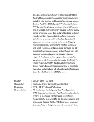 Operates and maintains Reservoir Information (Drill Stem
Testing/Data Acquisition Services) service line equipment
including most common test tools such as memory gauges,
Surface Read Out (SRO) DynaLink™ Telemetry System,
PVT Surface Sampling and ancillary equipment. Programs
and downloads electronic memory gauges, performs quality
control of memory gauge data and provides basic customer
reports. Monitors instruments and performs necessary
calculations to assure quality of data/job. Consults with
customers concerning services and products. Properly
maintains assigned equipment and monitors compliance
with safety regulations and procedures. Conducts pre-job
toolbox safety meetings, reviews and verifies job plan with
customer representative and manages any changes
required, checks and verifies equipment as per job plan,
completes all job documentation to include: Job Ticket, Job
History Report, EJCS/KPI, Job Log, Job Summary and
Gauge Report. Demonstrates understanding of down hole
hydraulics, including basic job calculations identification and
basic Blow Out Prevention (BOP) function.
Duration : January 2010 – Jan 2012
Organization : Halliburton Energy Service (Brunei) Sdn Bhd
Designation : RTO - RTO Techincal Professional
Responsibilities : My functions as the designated Real Time Operations
(RTO) technical specialist at a Real Time Operations Center
(RTOC) or centralized monitoring and control facility.
Responsible for reviewing RTO job objectives, designs, and
procedures. Assures that the RTOC is properly setup and
prepared. Assures that proper support resources are kept
 