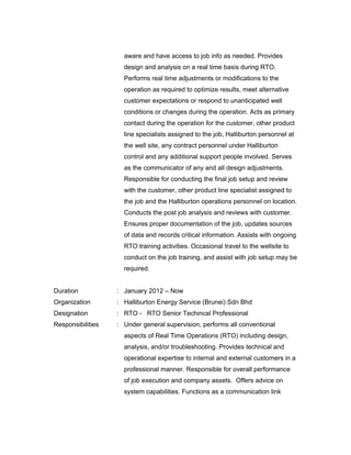 aware and have access to job info as needed. Provides
design and analysis on a real time basis during RTO.
Performs real time adjustments or modifications to the
operation as required to optimize results, meet alternative
customer expectations or respond to unanticipated well
conditions or changes during the operation. Acts as primary
contact during the operation for the customer, other product
line specialists assigned to the job, Halliburton personnel at
the well site, any contract personnel under Halliburton
control and any additional support people involved. Serves
as the communicator of any and all design adjustments.
Responsible for conducting the final job setup and review
with the customer, other product line specialist assigned to
the job and the Halliburton operations personnel on location.
Conducts the post job analysis and reviews with customer.
Ensures proper documentation of the job, updates sources
of data and records critical information. Assists with ongoing
RTO training activities. Occasional travel to the wellsite to
conduct on the job training, and assist with job setup may be
required.
Duration : January 2012 – Now
Organization : Halliburton Energy Service (Brunei) Sdn Bhd
Designation : RTO - RTO Senior Techincal Professional
Responsibilities : Under general supervision, performs all conventional
aspects of Real Time Operations (RTO) including design,
analysis, and/or troubleshooting. Provides technical and
operational expertise to internal and external customers in a
professional manner. Responsible for overall performance
of job execution and company assets. Offers advice on
system capabilities. Functions as a communication link
 