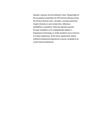 between customer and the Solutions Team. Responsible for
the successful coordination for RTO service delivery across
the Product Service Lines. Job tasks, correctly performed,
impact indirectly on cost containment, effeciency,
profitability or operations. Skills are typically acquired
through completion of an undergraduate degree in
Engineering Technology or similar discipline and a minimum
of 5 years experience. At this level, assignments require
sufficient professional experience to assure competence as
a fully trained professional.
 