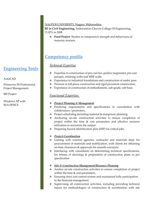 Engineering Tools
AutoCAD
Primavera P6 Professional
Project Management
MS Project
Windows XP with
M.S.OFFICE
NAGPUR UNIVERSITY, Nagpur, Maharashtra
BE in Civil Engineering, Yeshwantrao Chavan College Of Engineering,
71.02% in 2008
 Final Project: Studies in compressive strength and behaviours of
masonry mortars.
Competency profile
Technical Expertise
 Expertise in construction of pre-cast box girders (segments), pre-cast
parapet, retaining walls and MSE walls.
 Experience in industrial foundations and construction of under pass.
 Prowess in toll plaza construction and rigid pavement construction.
 Experience in construction of embankments, sub-grade, sub-base.
Functional Expertise:
 Project Planning & Management
 Finalizing requirements and specifications in consultation with
collaborators / promoters.
 Project scheduling including material & manpower planning.
 Anchoring on-site construction activities to ensure completion of
project within the time & cost parameters and effective resource
utilization to maximize the output.
 Preparing hazard identification plan (HIP) for critical jobs.
 Project Coordination
 Liaising with external agencies, contractor and materials dept. for
procurement of materials and mobilization, with clients for obtaining
on-time clearances & approvals for smooth execution.
 Interfacing with consultants on determining technical specifications,
for release of drawings & preparation of construction plans as per
specification
 Site & Construction Management/Resource Planning
 Anchor on-site construction activities to ensure completion of project
within the time & cost parameters.
 Ensuring strict cost control system and maintained fully participation
in the financial management.
 Supervising all construction activities, including providing technical
inputs for methodologies of construction & coordination with site
 
