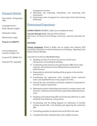 Personal Details
Date of birth : 03 September
1984
Languages known :
Hindi, Marathi, English
Nationality: Indian
Marital status: single
Passport no: H0060775
Current designation:
associate manager civil
Current CTC: 965000/- P.A.
Expected CTC: negotiable
management activities.
 Motivating and instructing subordinates and monitoring their
performance.
 Supervising a team of engineers for various types of job and resolving
bottlenecks.
Professional Experience
LODHA GROUP, MUMBAI , lodha casa rio dombiwali, thane
Associate Manager Civil, February 2014 to Present
(Reporting to the Deputy General Manager and having a reporting relationship with
10)
Job Profile:
Current Assignment: Posted at lodha casa rio project since february 2014
overseeing construction of all the infrastructure of buildings. Reporting to the
Deputy General Manager.
responsible for the following Key Result Areas-
 Handling execution of work for UG services and the main
infrastructure surrounding the building.
 Coordinating with contractor and subcontractors, BBS, Survey dept.,
carpentry and mechanical section Billing Section (contractors &
subcontractors)
 Responsible for effectively handling all the progress of site activities
and resources.
 Coordinating site supervision work, managed various contractor
teams, and expedited the day to day progress of works.
 Ensured the safe, cost-effective and timely completion of all projects to
meet the company requirement.
 Maintained excellent relationships and stayed in constant contact with
all clients, which proved instrumental in generating additional project
work.
 Designing and implementing HSE and monitoring adherence to safety
standards and satisfactory work practices.
 Coordinating with the billing Engineer for submission of monthly
running account bills t and checking and approving the contractors
bills.
 Calculating quantities of material and rise the PR for the same.
 Completed the daily scheduled tasks with available resources
 