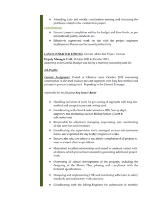  Attending daily and weekly coordination meeting and discussing the
problems related to the construction project.
Contributions:
 Ensured project completion within the budget and time limits, as per
international quality standards set.
 Effectively supervised work on site with the project engineers
implemented Kaizen and increased productivity
LANCO INFRATECH LIMITED, Chennai Metro Rail Project, Chennai
Deputy Manager Civil, October 2011 to October 2013
(Reporting to the General Manager and having a reporting relationship with 20)
Job Profile:
Current Assignment: Posted at Chennai since October 2011 overseeing
construction of elevated viaduct pre-cast segments with long line method and
parapet in pre-cast casting yard. Reporting to the General Manager.
responsible for the following Key Result Areas-
 Handling execution of work for pre-casting of segments with long line
method and parapet in pre-cast casting yard.
 Coordinating with client & subcontractors, BBS, Survey dept.,
carpentry and mechanical section Billing Section (Client &
subcontractors)
 Responsible for effectively managing, supervising, and coordinating
all site activities and resources.
 Coordinating site supervision work, managed various sub-contractor
teams, and expedited the day to day progress of works.
 Ensured the safe, cost-effective and timely completion of all projects to
meet or exceed client expectations.
 Maintained excellent relationships and stayed in constant contact with
all clients, which proved instrumental in generating additional project
work.
 Overseeing all critical developments of the program, including the
designing of the Master Plan, phasing and compliance with the
technical specifications.
 Designing and implementing HSE and monitoring adherence to safety
standards and satisfactory work practices.
 Coordinating with the billing Engineer for submission of monthly
 