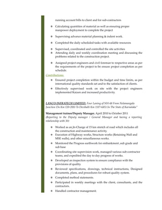 running account bills to client and for sub-contractors
 Calculating quantities of material as well as ensuring proper
manpower deployment to complete the project
 Supervising advance material planning & indent work.
 Completed the daily scheduled tasks with available resources
 Supervised, coordinated and controlled the site activities
 Attending daily and weekly coordination meeting and discussing the
problems related to the construction project.
 Assigned project engineers and civil foreman to respective areas as per
the requirements of the project to be ensure project completion as per
schedule.
Contributions:
 Ensured project completion within the budget and time limits, as per
international quality standards set and to the satisfaction of clients.
 Effectively supervised work on site with the project engineers
implemented Kaizen and increased productivity.
LANCO INFRATECH LIMITED, Four Laning of NH-48 From Nelamangala
Junction On Km (28+200) To Devihalli Km (107+685) In The State of Karnataka”
Management trainee/Deputy Manager, April 2010 to October 2011
(Reporting to the Deputy manager / General Manager and having a reporting
relationship with 30)
 Worked as an In-Charge of 15 km stretch of road which includes all
the construction and maintenance activity.
 Execution of Highway works, Structure works (Retaining Wall and
MSE walls), and other miscellaneous works.
 Monitored the Progress earthwork for embankment ,sub grade and
sub base
 Coordinating site supervision work, managed various sub-contractor
teams, and expedited the day to day progress of works.
 Developed an inspection system to ensure compliance with the
provisions of quality.
 Reviewed specifications, drawings, technical instructions, Designed
documents, plans, and procedures for robust quality system.
 Completed method statements.
 Participated in weekly meetings with the client, consultants, and the
contractors.
 Handled contractor management.
 