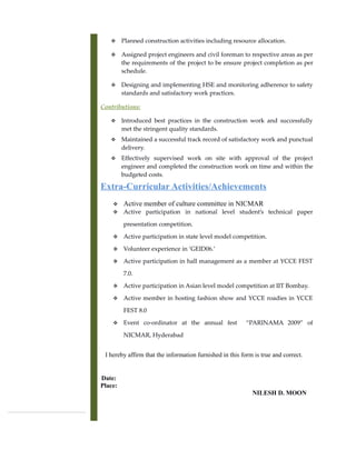  Planned construction activities including resource allocation.
 Assigned project engineers and civil foreman to respective areas as per
the requirements of the project to be ensure project completion as per
schedule.
 Designing and implementing HSE and monitoring adherence to safety
standards and satisfactory work practices.
Contributions:
 Introduced best practices in the construction work and successfully
met the stringent quality standards.
 Maintained a successful track record of satisfactory work and punctual
delivery.
 Effectively supervised work on site with approval of the project
engineer and completed the construction work on time and within the
budgeted costs.
Extra-Curricular Activities/Achievements
 Active member of culture committee in NICMAR
 Active participation in national level student’s technical paper
presentation competition.
 Active participation in state level model competition.
 Volunteer experience in ‘GEID06.’
 Active participation in hall management as a member at YCCE FEST
7.0.
 Active participation in Asian level model competition at IIT Bombay.
 Active member in hosting fashion show and YCCE roadies in YCCE
FEST 8.0
 Event co-ordinator at the annual fest “PARINAMA 2009” of
NICMAR, Hyderabad
I hereby affirm that the information furnished in this form is true and correct.
Date:
Place:
NILESH D. MOON
 