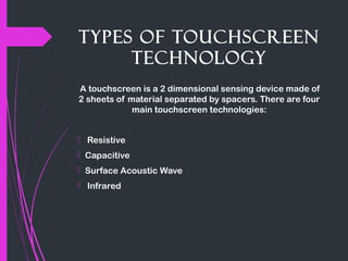 Types of Touchscreen
Technology
A touchscreen is a 2 dimensional sensing device made of
2 sheets of material separated by spacers. There are four
main touchscreen technologies:
   Resistive
  Capacitive
  Surface Acoustic Wave
   Infrared
 