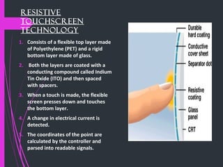 Resistive
Touchscreen
Technology
1. Consists of a flexible top layer made
of Polyethylene (PET) and a rigid
bottom layer made of glass.
2. Both the layers are coated with a
conducting compound called Indium
Tin Oxide (ITO) and then spaced
with spacers.
3. When a touch is made, the flexible
screen presses down and touches
the bottom layer.
4. A change in electrical current is
detected.
5. The coordinates of the point are
calculated by the controller and
parsed into readable signals.
 